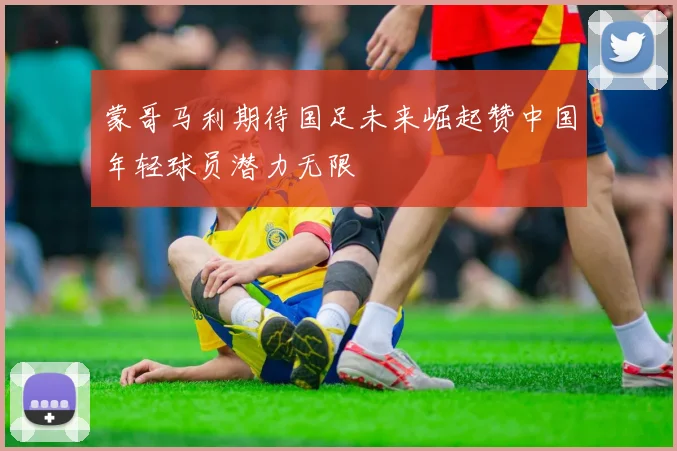 蒙哥马利期待国足未来崛起赞中国年轻球员潜力无限