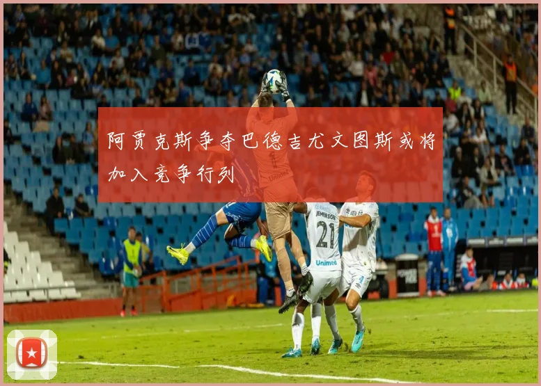 阿贾克斯争夺巴德吉尤文图斯或将加入竞争行列