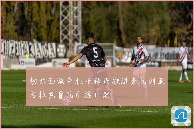 切尔西放弃扎卡转而推进查瓦利亚与拉克鲁瓦引援计划
