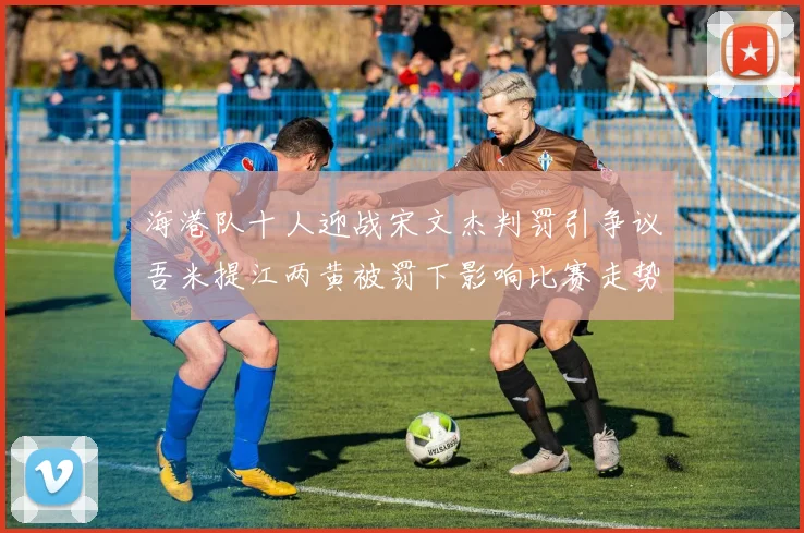 海港队十人迎战宋文杰判罚引争议吾米提江两黄被罚下影响比赛走势