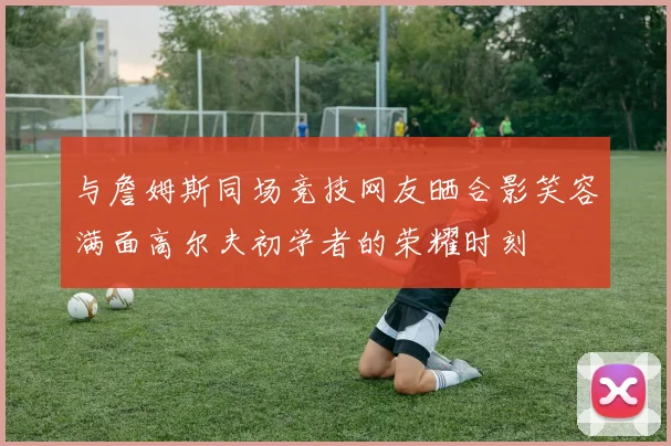 与詹姆斯同场竞技网友晒合影笑容满面高尔夫初学者的荣耀时刻