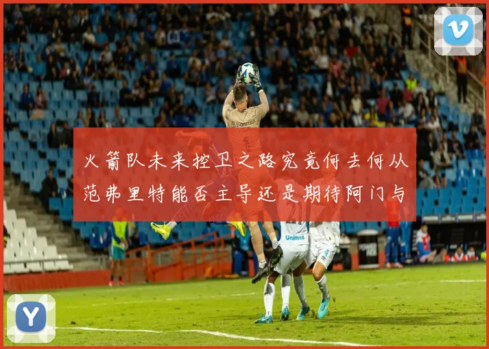 火箭队未来控卫之路究竟何去何从范弗里特能否主导还是期待阿门与谢泼德崛起