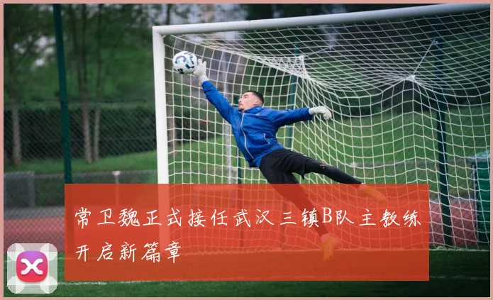 常卫魏正式接任武汉三镇B队主教练开启新篇章