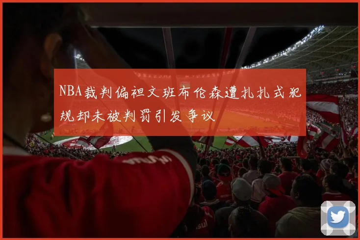 NBA裁判偏袒文班布伦森遭扎扎式犯规却未被判罚引发争议