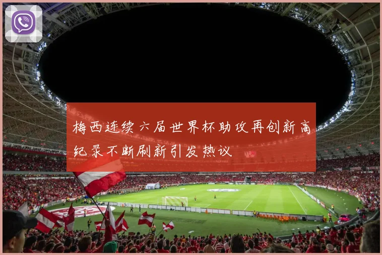 梅西连续六届世界杯助攻再创新高纪录不断刷新引发热议