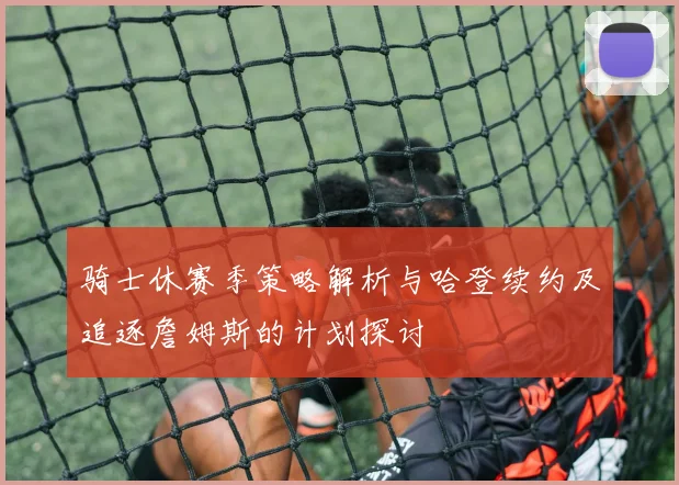 骑士休赛季策略解析与哈登续约及追逐詹姆斯的计划探讨